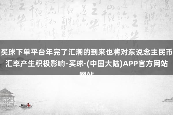 买球下单平台年完了汇潮的到来也将对东说念主民币汇率产生积极影响-买球·(中国大陆)APP官方网站