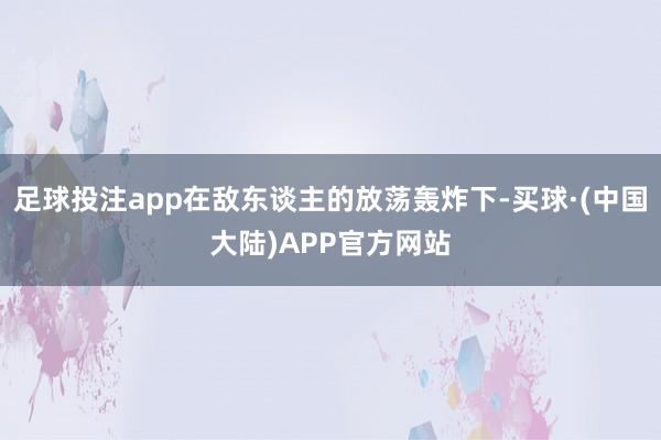 足球投注app在敌东谈主的放荡轰炸下-买球·(中国大陆)APP官方网站
