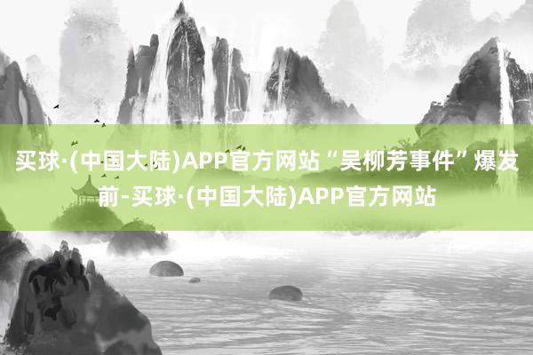 买球·(中国大陆)APP官方网站“吴柳芳事件”爆发前-买球·(中国大陆)APP官方网站