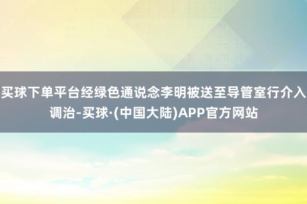 买球下单平台经绿色通说念李明被送至导管室行介入调治-买球·(中国大陆)APP官方网站