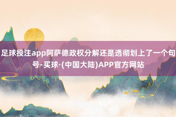 足球投注app阿萨德政权分解还是透彻划上了一个句号-买球·(中国大陆)APP官方网站