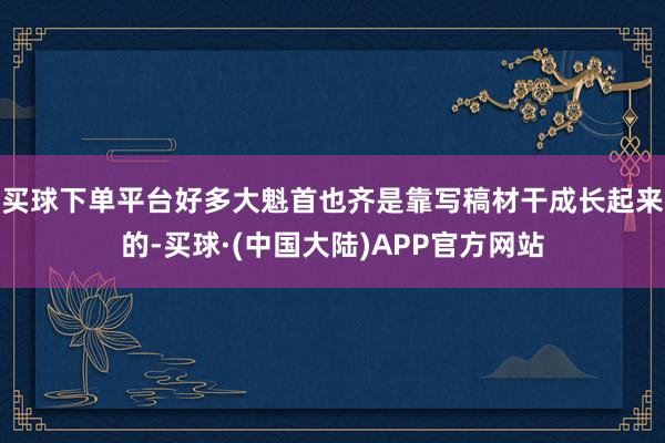 买球下单平台好多大魁首也齐是靠写稿材干成长起来的-买球·(中国大陆)APP官方网站