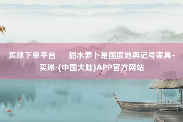 买球下单平台      甜水萝卜是国度地舆记号家具-买球·(中国大陆)APP官方网站