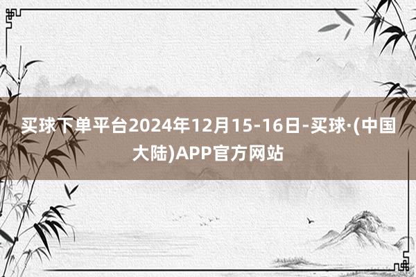 买球下单平台2024年12月15-16日-买球·(中国大陆)APP官方网站