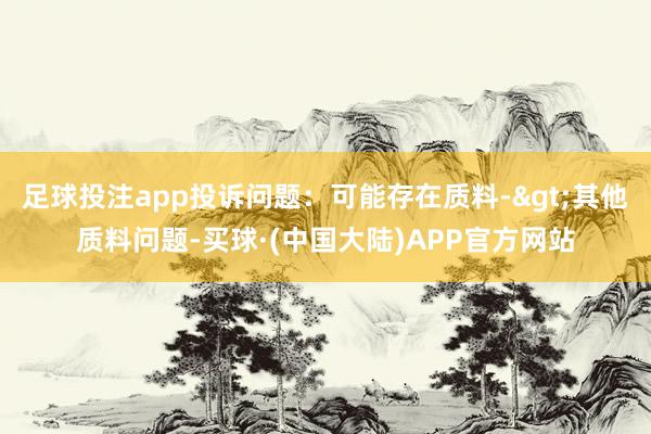 足球投注app投诉问题：可能存在质料->其他质料问题-买球·(中国大陆)APP官方网站