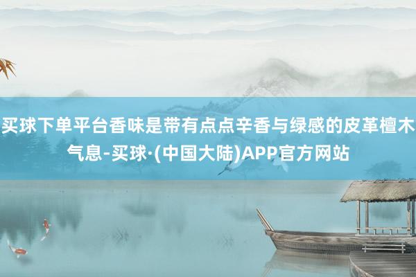 买球下单平台香味是带有点点辛香与绿感的皮革檀木气息-买球·(中国大陆)APP官方网站