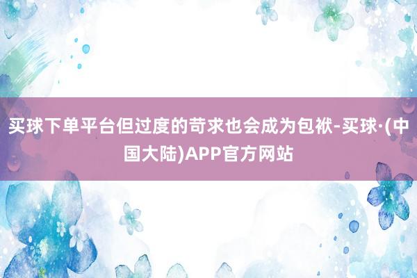 买球下单平台但过度的苛求也会成为包袱-买球·(中国大陆)APP官方网站
