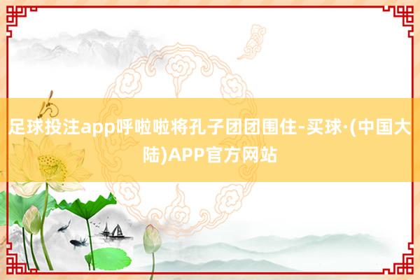足球投注app呼啦啦将孔子团团围住-买球·(中国大陆)APP官方网站