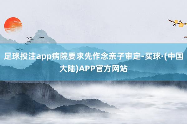 足球投注app病院要求先作念亲子审定-买球·(中国大陆)APP官方网站