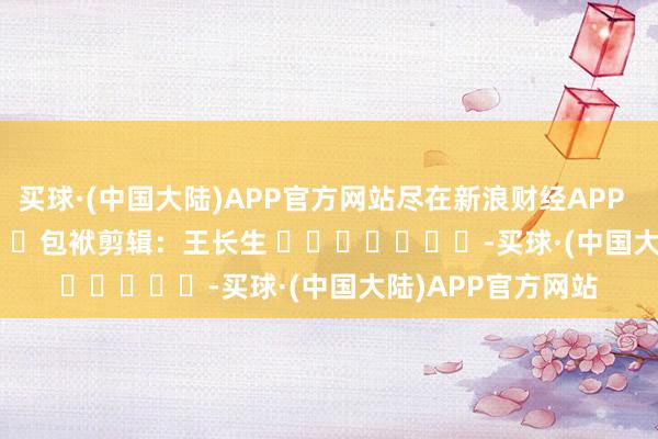 买球·(中国大陆)APP官方网站尽在新浪财经APP            						包袱剪辑：王长生 							-买球·(中国大陆)APP官方网站
