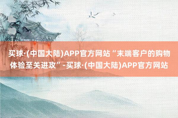 买球·(中国大陆)APP官方网站　　“末端客户的购物体验至关进攻”-买球·(中国大陆)APP官方网站