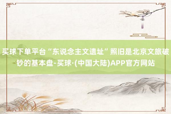买球下单平台“东说念主文遗址”照旧是北京文旅破钞的基本盘-买球·(中国大陆)APP官方网站