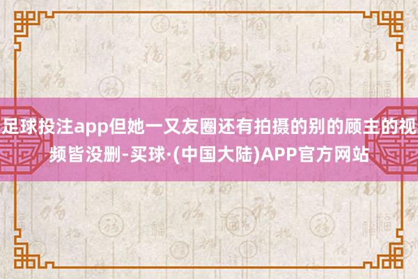 足球投注app但她一又友圈还有拍摄的别的顾主的视频皆没删-买球·(中国大陆)APP官方网站