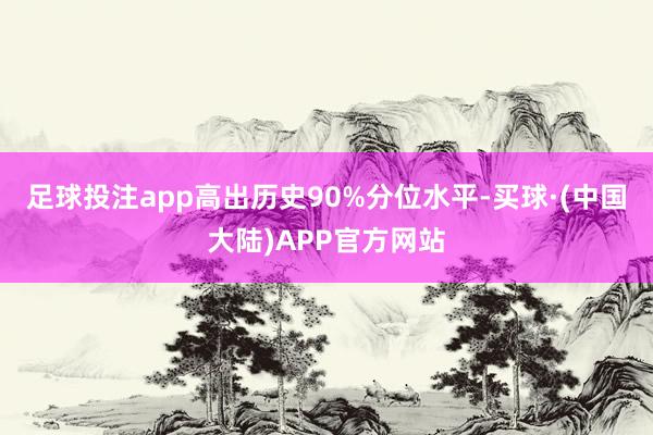 足球投注app高出历史90%分位水平-买球·(中国大陆)APP官方网站