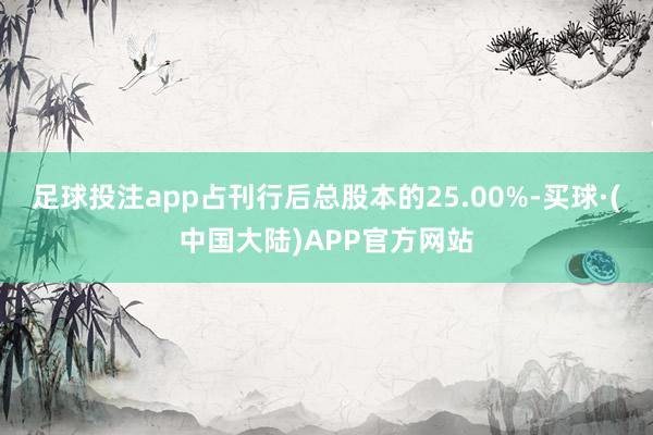 足球投注app占刊行后总股本的25.00%-买球·(中国大陆)APP官方网站