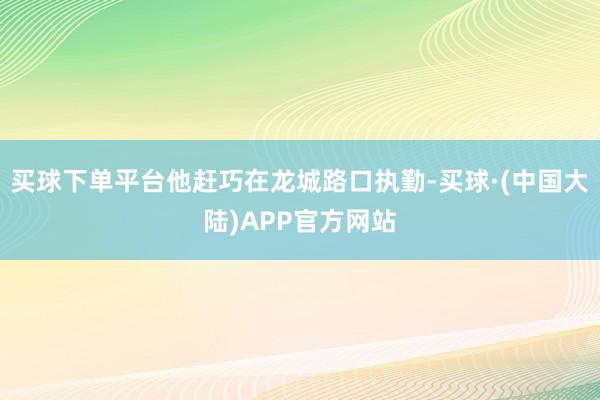 买球下单平台他赶巧在龙城路口执勤-买球·(中国大陆)APP官方网站