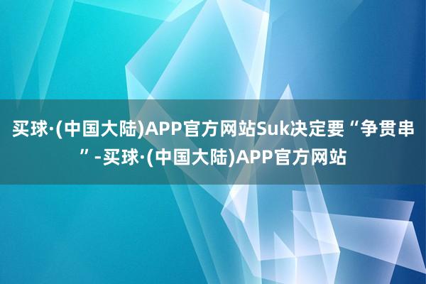 买球·(中国大陆)APP官方网站Suk决定要“争贯串”-买球·(中国大陆)APP官方网站