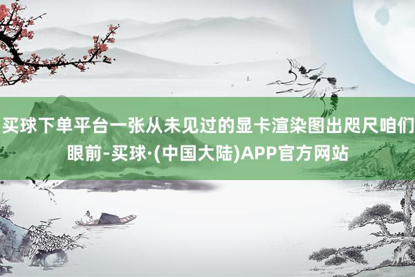 买球下单平台一张从未见过的显卡渲染图出咫尺咱们眼前-买球·(中国大陆)APP官方网站