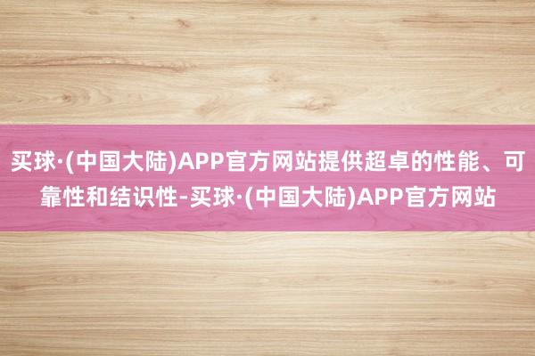 买球·(中国大陆)APP官方网站提供超卓的性能、可靠性和结识性-买球·(中国大陆)APP官方网站