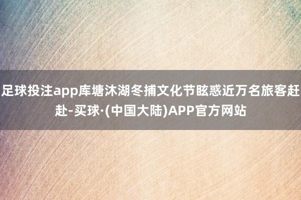 足球投注app库塘沐湖冬捕文化节眩惑近万名旅客赶赴-买球·(中国大陆)APP官方网站