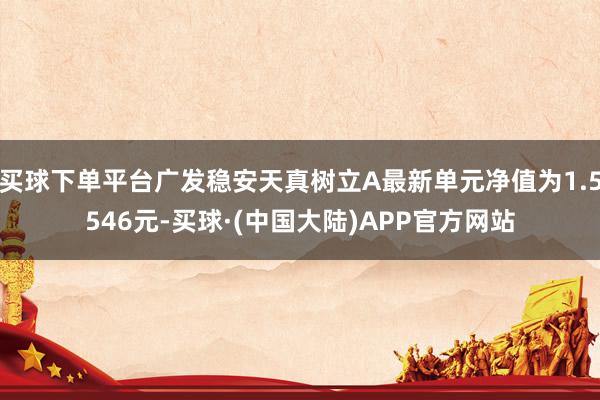 买球下单平台广发稳安天真树立A最新单元净值为1.5546元-买球·(中国大陆)APP官方网站