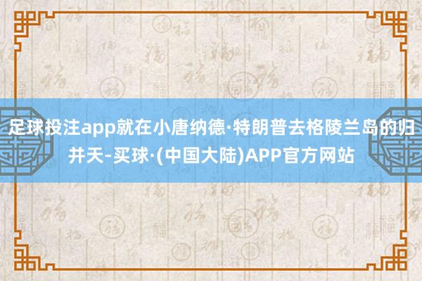 足球投注app就在小唐纳德·特朗普去格陵兰岛的归并天-买球·(中国大陆)APP官方网站