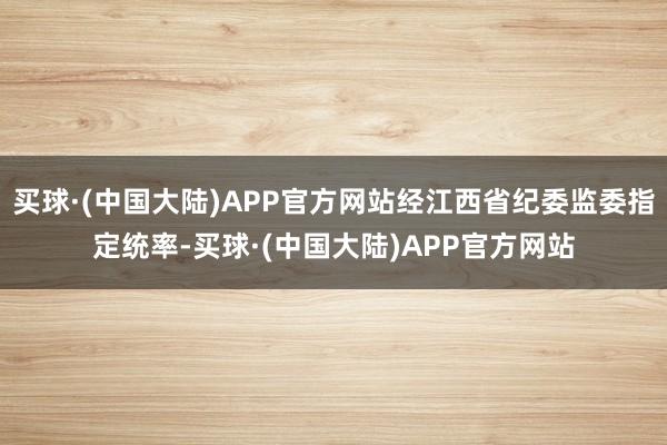 买球·(中国大陆)APP官方网站经江西省纪委监委指定统率-买球·(中国大陆)APP官方网站