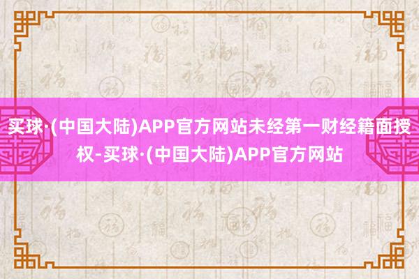 买球·(中国大陆)APP官方网站未经第一财经籍面授权-买球·(中国大陆)APP官方网站