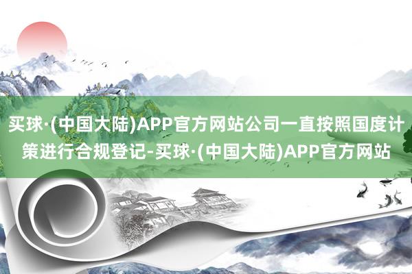 买球·(中国大陆)APP官方网站公司一直按照国度计策进行合规登记-买球·(中国大陆)APP官方网站