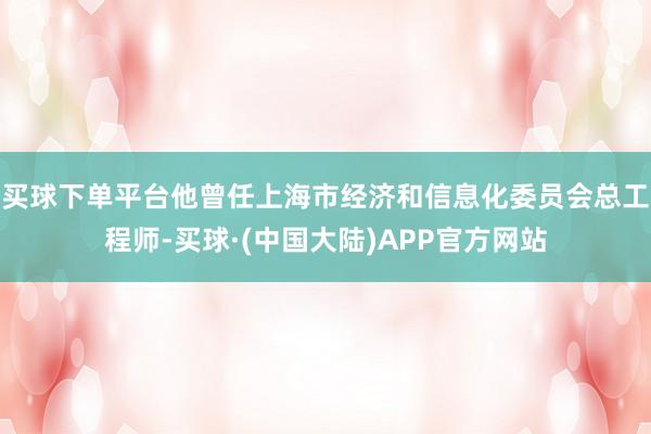 买球下单平台他曾任上海市经济和信息化委员会总工程师-买球·(中国大陆)APP官方网站