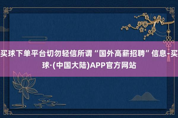 买球下单平台切勿轻信所谓“国外高薪招聘”信息-买球·(中国大陆)APP官方网站