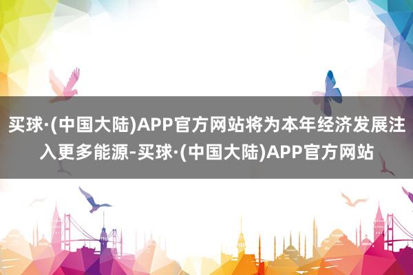 买球·(中国大陆)APP官方网站将为本年经济发展注入更多能源-买球·(中国大陆)APP官方网站