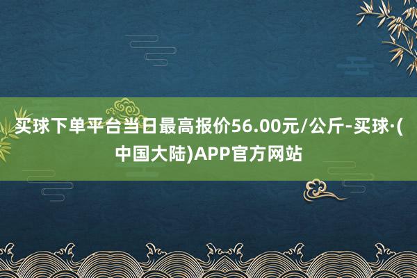买球下单平台当日最高报价56.00元/公斤-买球·(中国大陆)APP官方网站