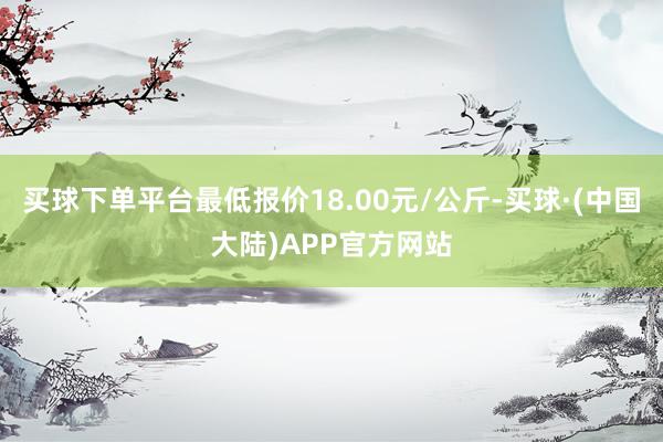 买球下单平台最低报价18.00元/公斤-买球·(中国大陆)APP官方网站