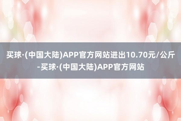 买球·(中国大陆)APP官方网站进出10.70元/公斤-买球·(中国大陆)APP官方网站