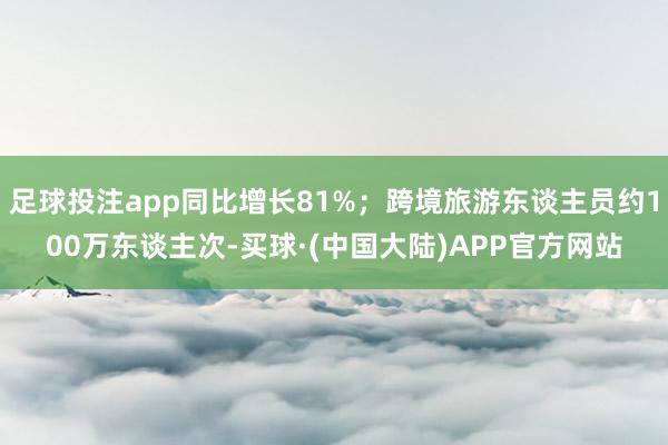 足球投注app同比增长81%；跨境旅游东谈主员约100万东谈主次-买球·(中国大陆)APP官方网站