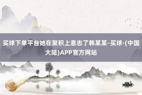 买球下单平台她在聚积上意志了韩某某-买球·(中国大陆)APP官方网站
