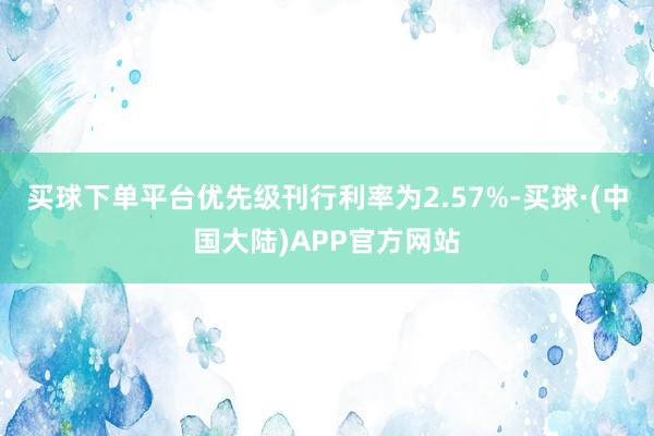买球下单平台优先级刊行利率为2.57%-买球·(中国大陆)APP官方网站