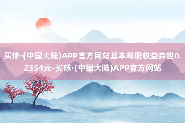 买球·(中国大陆)APP官方网站基本每股收益弃世0.2354元-买球·(中国大陆)APP官方网站