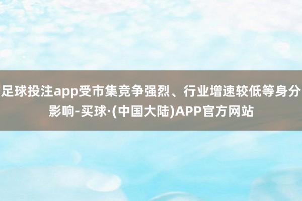 足球投注app受市集竞争强烈、行业增速较低等身分影响-买球·(中国大陆)APP官方网站