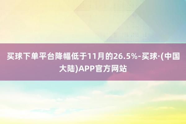 买球下单平台降幅低于11月的26.5%-买球·(中国大陆)APP官方网站