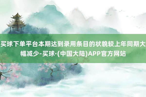 买球下单平台本期达到录用条目的状貌较上年同期大幅减少-买球·(中国大陆)APP官方网站