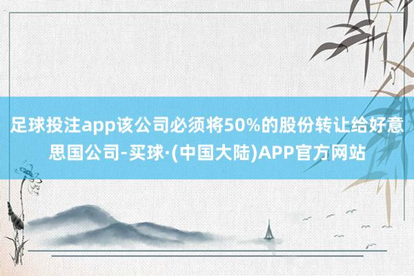 足球投注app该公司必须将50%的股份转让给好意思国公司-买球·(中国大陆)APP官方网站