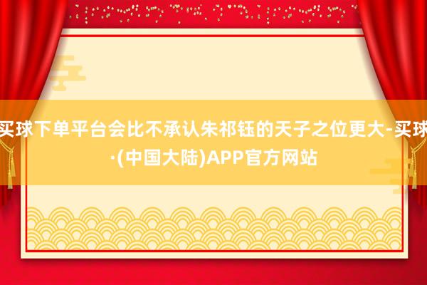 买球下单平台会比不承认朱祁钰的天子之位更大-买球·(中国大陆)APP官方网站