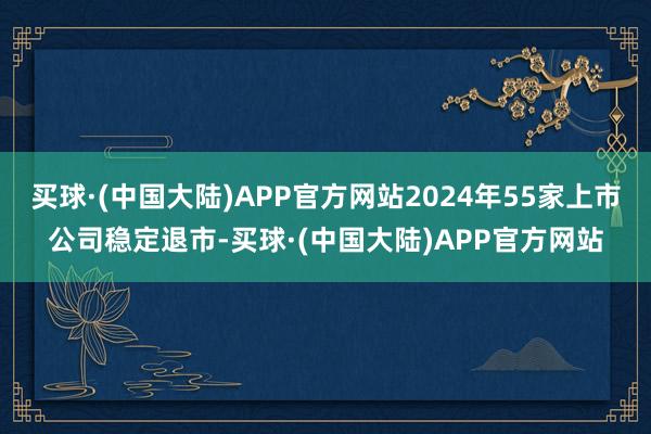 买球·(中国大陆)APP官方网站2024年55家上市公司稳定退市-买球·(中国大陆)APP官方网站