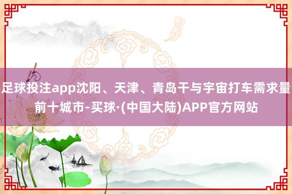 足球投注app沈阳、天津、青岛干与宇宙打车需求量前十城市-买球·(中国大陆)APP官方网站
