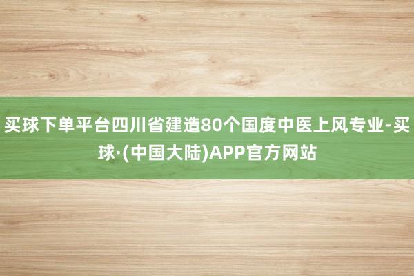 买球下单平台四川省建造80个国度中医上风专业-买球·(中国大陆)APP官方网站