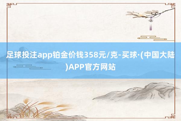 足球投注app铂金价钱358元/克-买球·(中国大陆)APP官方网站