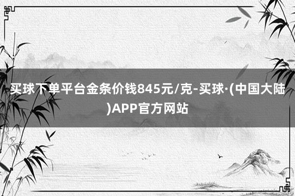 买球下单平台金条价钱845元/克-买球·(中国大陆)APP官方网站