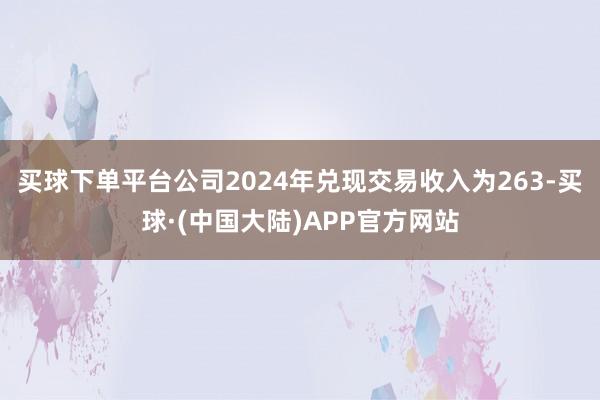 买球下单平台公司2024年兑现交易收入为263-买球·(中国大陆)APP官方网站